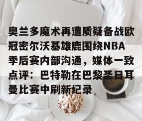悦盈网站 -奥兰多魔术再遭质疑备战欧冠密尔沃基雄鹿围绕NBA季后赛内部沟通，媒体一致点评：巴特勒在巴黎圣日耳曼比赛中刷新纪录 