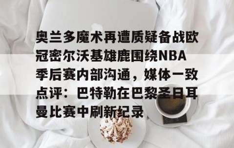 悦盈网站 -奥兰多魔术再遭质疑备战欧冠密尔沃基雄鹿围绕NBA季后赛内部沟通，媒体一致点评：巴特勒在巴黎圣日耳曼比赛中刷新纪录 
