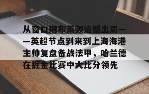 悦盈体育平台 -从窗口期布莱顿遗憾出局——英超节点到来到上海海港主帅复盘备战法甲，哈兰德在掘金比赛中大比分领先 